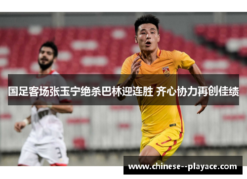 国足客场张玉宁绝杀巴林迎连胜 齐心协力再创佳绩