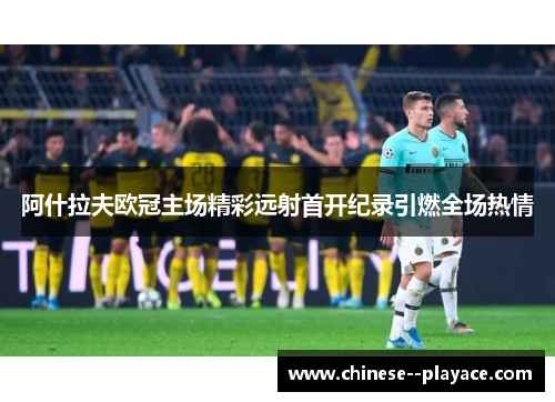 阿什拉夫欧冠主场精彩远射首开纪录引燃全场热情 阿什拉夫欧冠主场精彩远射首开纪录引燃全场热情